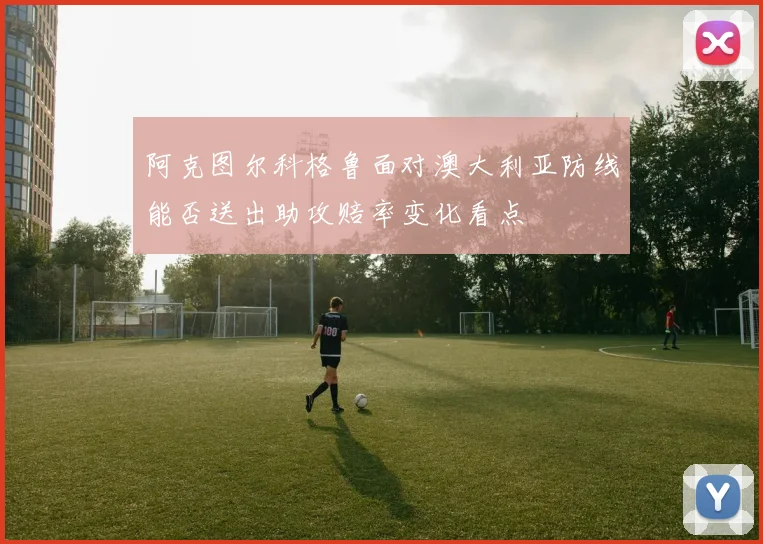 阿克图尔科格鲁面对澳大利亚防线能否送出助攻赔率变化看点