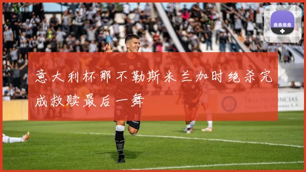 意大利杯那不勒斯米兰加时绝杀完成救赎最后一舞