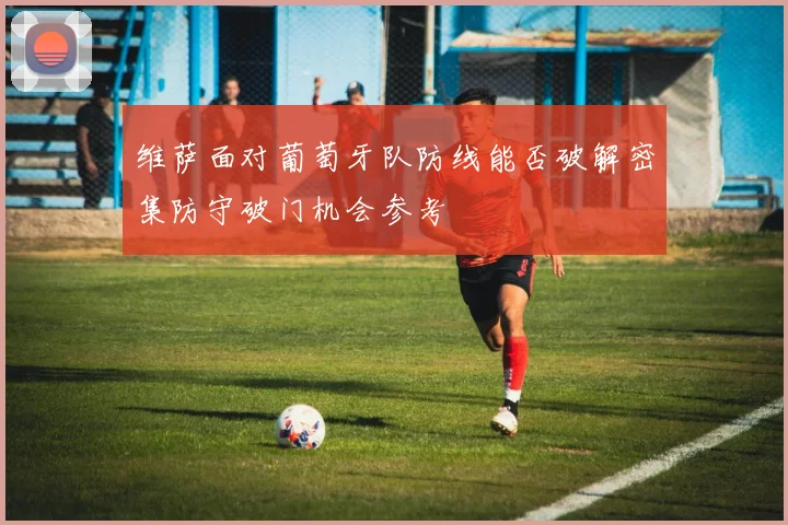 维萨面对葡萄牙队防线能否破解密集防守破门机会参考