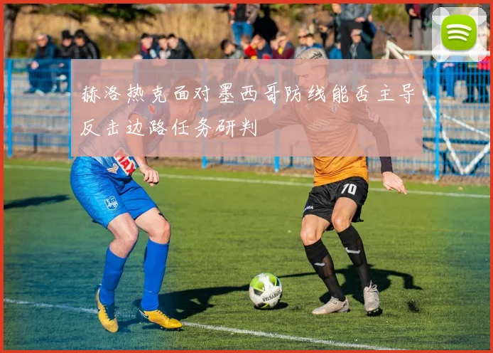 赫洛热克面对墨西哥防线能否主导反击边路任务研判
