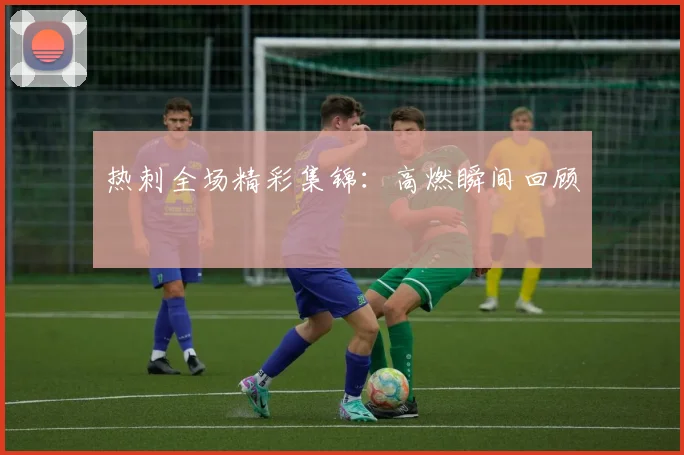 热刺全场精彩集锦:高燃瞬间回顾