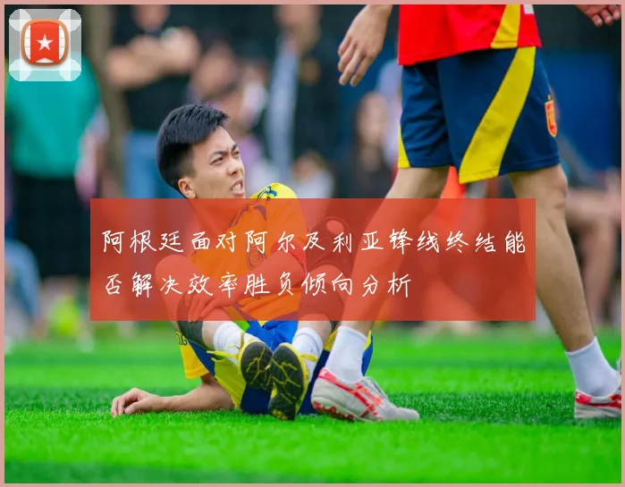阿根廷面对阿尔及利亚锋线终结能否解决效率胜负倾向分析
