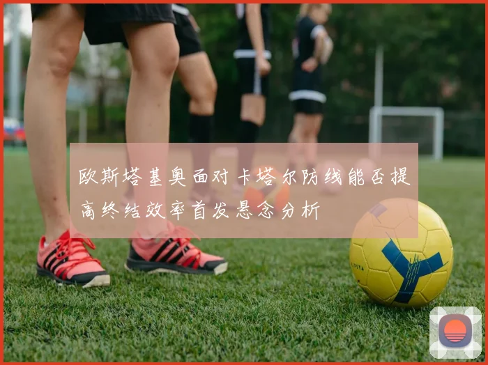 欧斯塔基奥面对卡塔尔防线能否提高终结效率首发悬念分析