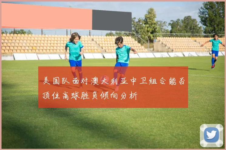美国队面对澳大利亚中卫组合能否顶住高球胜负倾向分析