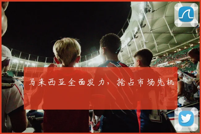马来西亚全面发力,抢占市场先机