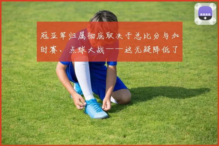 冠亚军归属彻底取决于总比分与加时赛、点球大战——这无疑降低了首回合领先方的容错率