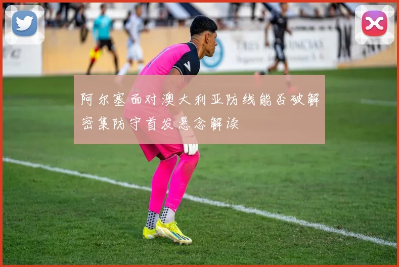 阿尔塞面对澳大利亚防线能否破解密集防守首发悬念解读
