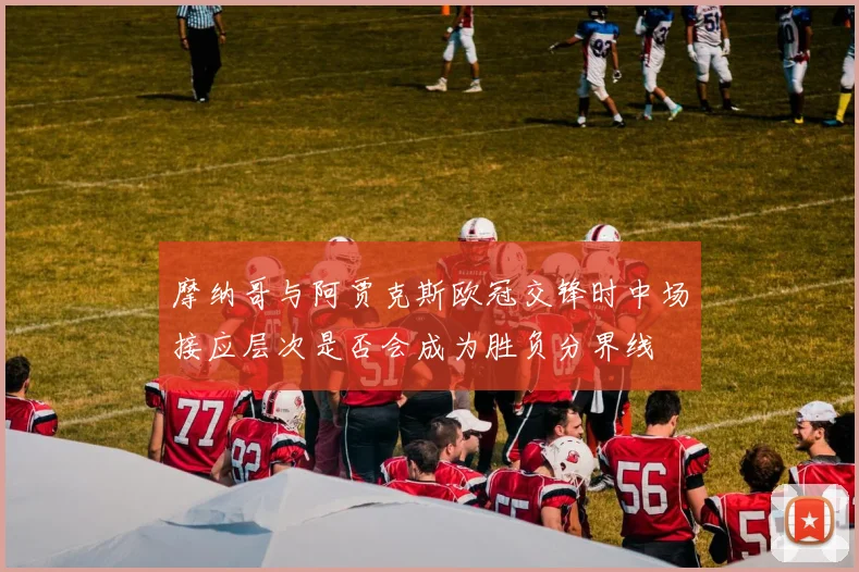 摩纳哥与阿贾克斯欧冠交锋时中场接应层次是否会成为胜负分界线