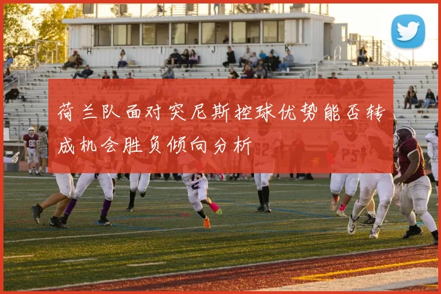 荷兰队面对突尼斯控球优势能否转成机会胜负倾向分析