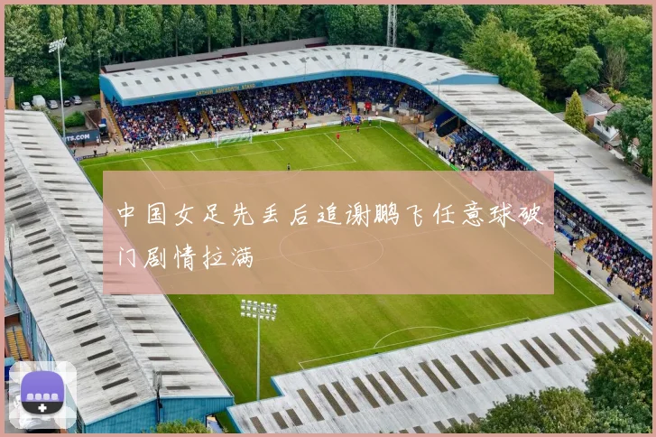 中国女足先丢后追谢鹏飞任意球破门剧情拉满