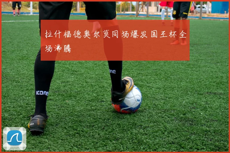 拉什福德奥尔莫同场爆发国王杯全场沸腾