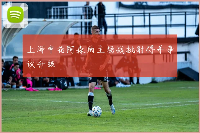 上海申花阿森纳主场战挑射得手争议升级