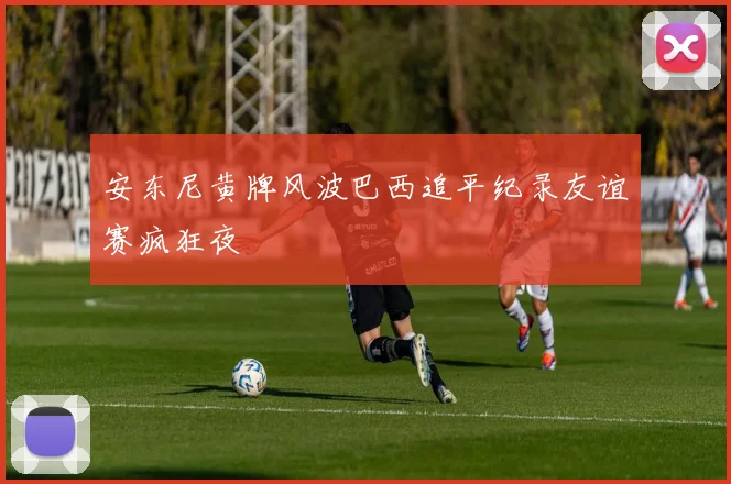 安东尼黄牌风波巴西追平纪录友谊赛疯狂夜