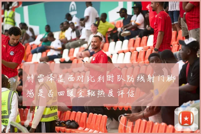 特雷泽盖面对比利时队防线射门脚感是否回暖金靴热度评估