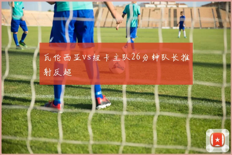 瓦伦西亚vs纽卡主队26分钟队长推射反超