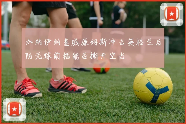 加纳伊纳基威廉姆斯冲击英格兰后防无球前插能否撕开空当
