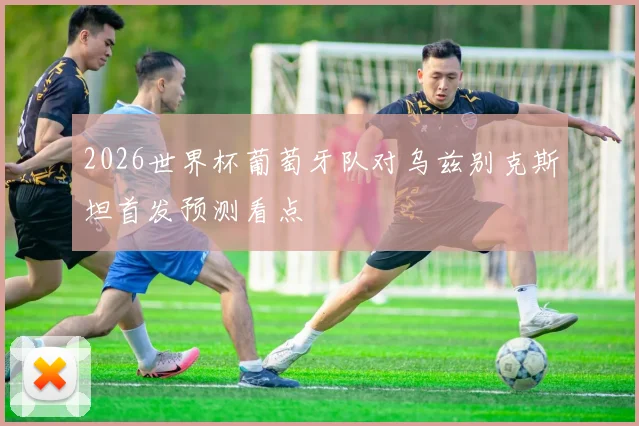 2026世界杯葡萄牙队对乌兹别克斯坦首发预测看点