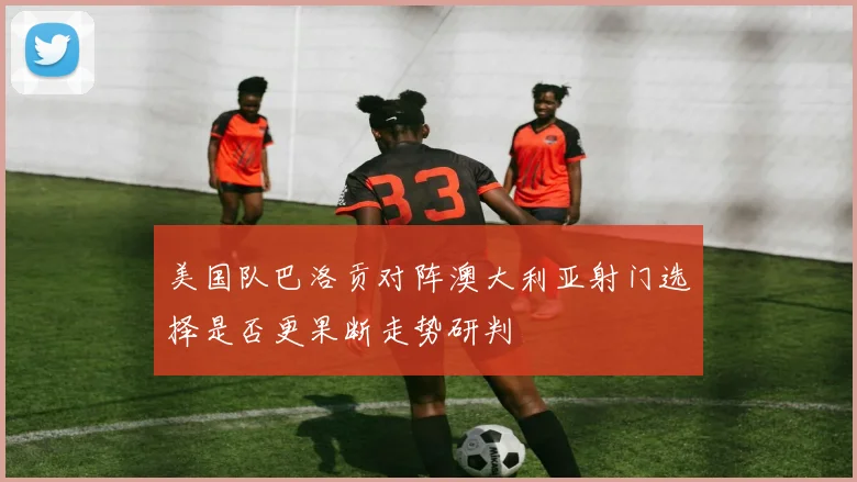 美国队巴洛贡对阵澳大利亚射门选择是否更果断走势研判