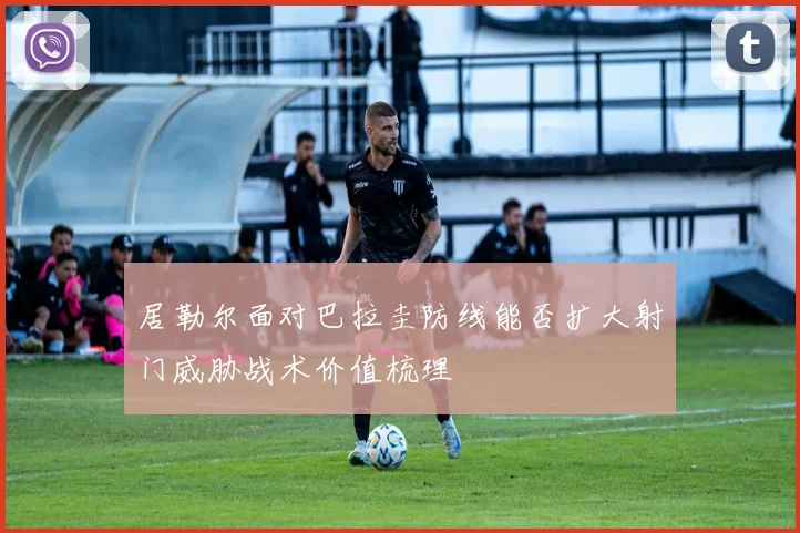 居勒尔面对巴拉圭防线能否扩大射门威胁战术价值梳理