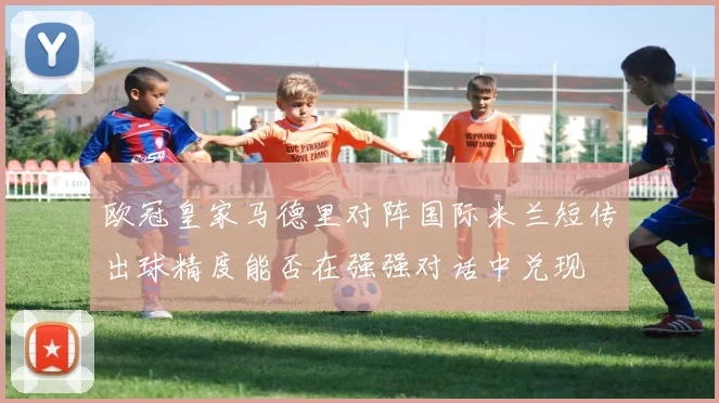 欧冠皇家马德里对阵国际米兰短传出球精度能否在强强对话中兑现