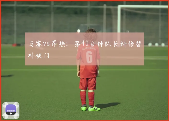 马赛vs昂热：第40分钟队长斜传替补破门