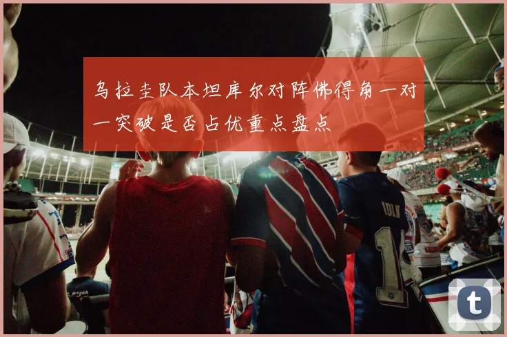 乌拉圭队本坦库尔对阵佛得角一对一突破是否占优重点盘点