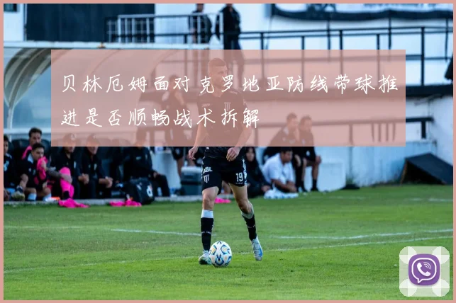 贝林厄姆面对克罗地亚防线带球推进是否顺畅战术拆解