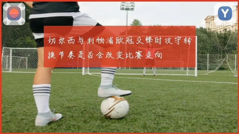 切尔西与利物浦欧冠交锋时攻守转换节奏是否会改变比赛走向