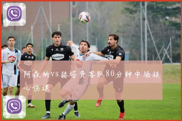 阿森纳vs赫塔费客队80分钟中场核心伤退