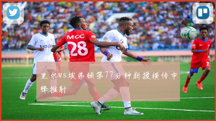 里尔vs埃弗顿第77分钟新援横传中锋推射