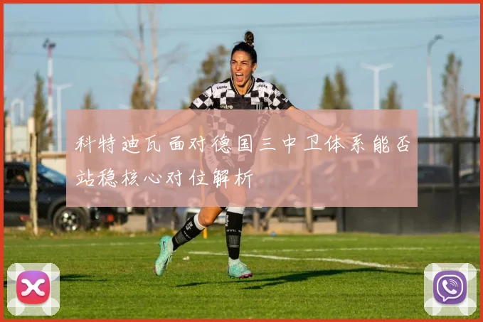 科特迪瓦面对德国三中卫体系能否站稳核心对位解析