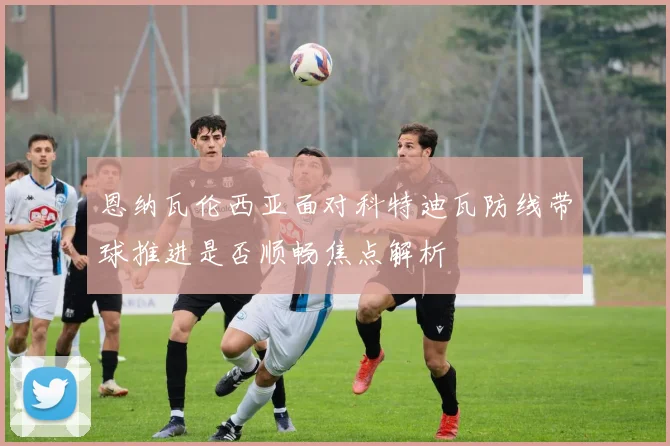 恩纳瓦伦西亚面对科特迪瓦防线带球推进是否顺畅焦点解析