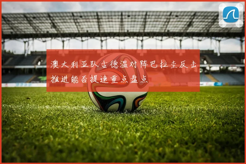 澳大利亚队古德温对阵巴拉圭反击推进能否提速重点盘点