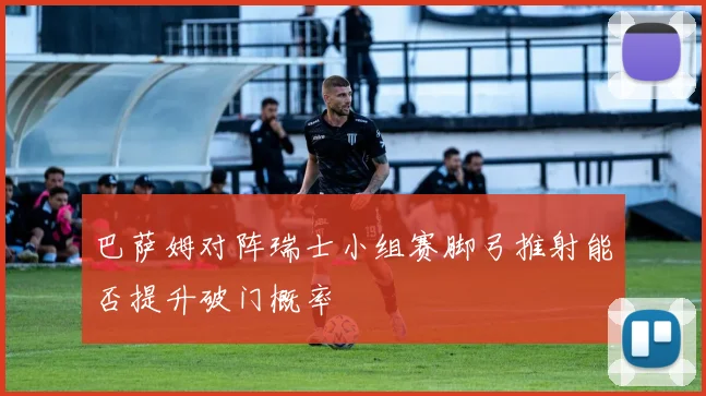 巴萨姆对阵瑞士小组赛脚弓推射能否提升破门概率