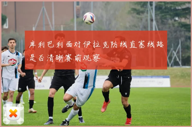 库利巴利面对伊拉克防线直塞线路是否清晰赛前观察